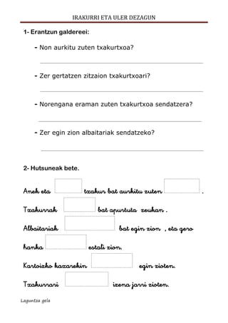 IRAKURRI ETA ULER DEZAGUN
Laguntza gela
1- Erantzun galdereei:
- Non aurkitu zuten txakurtxoa?
- Zer gertatzen zitzaion txakurtxoari?
- Norengana eraman zuten txakurtxoa sendatzera?
- Zer egin zion albaitariak sendatzeko?
2- Hutsuneak bete.
Anek eta txakur bat aurkitu zuten .
Txakurrak bat apurtuta zeukan .
Albaitariak bat egin zion , eta gero
hanka estali zion.
Kartoizko kaxarekin egin zioten.
Txakurrari izena jarri zioten.
 
