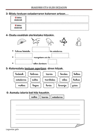 IRAKURRI ETA ULER DEZAGUN
Laguntza gela
3- Bilatu testuan ostadarraren koloreen artean....
4- Osatu esaldiak olerkietako hitzekin.
 Kolorez betetako da ostadarra.
 margotzen ari da .
 rekin dantzan .
5- Koloreztatu testuan agertzen diren hitzak.
6- Asmatu istorio bat hitz hauekin.
ostadarratxoriazubia
grisalaranjahoriahegoamokoa
kukuaoiloatrenbideazubiaostadarra
beltzaberdeatxoriakoloreahodeiak
R letra
dutenak
O letra
dutenak
 