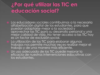 





Los educadores sociales contribuimos a la necesaria
alfabetización digital de los estudiantes, para que
puedan adaptarse mejor a la sociedad y
aprovechar las TIC para su desarrollo personal y una
mejor calidad de vida. No tener acceso a las TIC hoy
es un factor de exclusión social.
La utilización de las TIC para elaborar algunos
trabajos nos permite muchas veces realizar mejor el
trabajo y de una manera más eficiente.
Un uso adecuado de las TIC puede mejorar la
eficacia de nuestras intervenciones educativas con
los estudiantes.

 