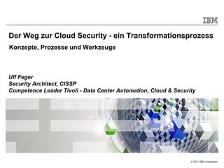 Der Weg zur Cloud Security - ein Transformationsprozess
Konzepte, Prozesse und Werkzeuge



Ulf Feger
Security Architect, CISSP
Competence Leader Tivoli - Data Center Automation, Cloud & Security




                                                                 © 2011 IBM Corporation
 