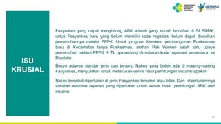ISU
KRUSIAL
Fasyankes yang dapat menghitung ABK adalah yang sudah terdaftar di SI SDMK,
untuk Fasyankes baru yang belum memiliki kode registrasi belum dapat diusulkan
pemenuhannya melalui PPPK. Untuk program Kemkes, pembangunan Puskesmas
baru di Kecamatan tanpa Puskesmas, arahan Pak Wamen salah satu upaya
pemenuhan melalui PPPK  TL nya sedang dimintakan kode registrasi sementara ke
Pusdatin.
Belum adanya standar jenis dan jenjang Nakes yang boleh ada di masing-masing
Fasyankes, menyulitkan untuk melakukan verval hasil perhitungan instansi apakah
Nakes tersebut diperlukan di jenis Fasyankes tersebut atau tidak. Dan diperlukannnya
variabel outcome layanan yang diperlukan untuk verval hasil perhitungan ABK oleh
instansi.
10
 