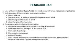 2
PENDAHULUAN
1. User aplikasi renbut adalah Pusat, Pemda, dan Swasta baik untuk tenaga manajemen dan pelayanan
2. Jenis Nakes yang dihitung mengacu pada pengelompokkan:
a. Jabatan Struktural
b. Jabatan Pelaksana  termasuk jenis nakes yang belum masuk 30 JFK
c. Jabatan Fungsional Kesehatan  30 JFK
d. Jabatan Fungsional Non Kesehatan
3. Pemanfaatan aplikasi renbut bagi instansi adalah:
a. Rekomendasi pengangkatan ASN yaitu PNS dan PPPK  pemerintah
b. Rekomendasi kenaikan jenjang JFK  mulai tahun 2024
c. Rekomendasi tugas belajar
d. Rekomendasi mutasi pegawai
e. Akreditasi fasyankes
f. Jangka Panjang: Rekomendasi izin praktik di suatu wilayah berdasarkan rekapitulasi hasil
kebutuhan Nakes ABK di Fasyankes Pemerintah dan Swasta.
 