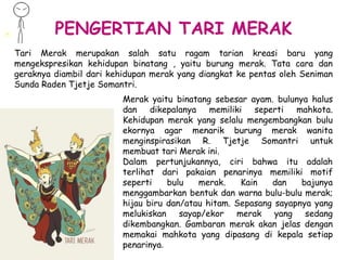 PENGERTIAN TARI MERAK
Tari Merak merupakan salah satu ragam tarian kreasi baru yang
mengekspresikan kehidupan binatang , yaitu burung merak. Tata cara dan
geraknya diambil dari kehidupan merak yang diangkat ke pentas oleh Seniman
Sunda Raden Tjetje Somantri.
Merak yaitu binatang sebesar ayam. bulunya halus
dan dikepalanya memiliki seperti mahkota.
Kehidupan merak yang selalu mengembangkan bulu
ekornya agar menarik burung merak wanita
menginspirasikan R. Tjetje Somantri untuk
membuat tari Merak ini.
Dalam pertunjukannya, ciri bahwa itu adalah
terlihat dari pakaian penarinya memiliki motif
seperti bulu merak. Kain dan bajunya
menggambarkan bentuk dan warna bulu-bulu merak;
hijau biru dan/atau hitam. Sepasang sayapnya yang
melukiskan sayap/ekor merak yang sedang
dikembangkan. Gambaran merak akan jelas dengan
memakai mahkota yang dipasang di kepala setiap
penarinya.
 