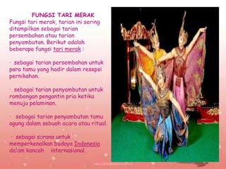 .
FUNGSI TARI MERAK
Fungsi tari merak, tarian ini sering
ditampilkan sebagai tarian
persembahan atau tarian
penyambutan. Berikut adalah
beberapa fungsi tari merak :
· sebagai tarian persembahan untuk
para tamu yang hadir dalam resepsi
pernikahan.
· sebagai tarian penyambutan untuk
rombongan pengantin pria ketika
menuju pelaminan.
· sebagai tarian penyambutan tamu
agung dalam sebuah acara atau ritual.
· sebagai sarana untuk
memperkenalkan budaya Indonesia
dalam kancah internasional.
 