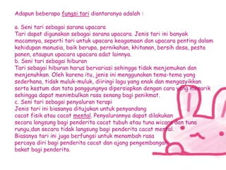 Adapun beberapa fungsi tari diantaranya adalah :
a. Seni tari sebagai sarana upacara
Tari dapat digunakan sebagai sarana upacara. Jenis tari ini banyak
macamnya, seperti tari untuk upacara keagamaan dan upacara penting dalam
kehidupan manusia, baik berupa, pernikahan, khitanan, bersih desa, pesta
panen, ataupun upacara upacara adat lainnya.
b. Seni tari sebagai hiburan
Tari sebagai hiburan harus bervariasi sehingga tidak menjemukan dan
menjenuhkan. Oleh karena itu, jenis ini menggunakan tema-tema yang
sederhana, tidak muluk-muluk, diiringi lagu yang enak dan mengasyikkan
serta kostum dan tata panggungnya dipersiapkan dengan cara yang menarik
sehingga dapat menimbulkan rasa senang bagi penikmat.
c. Seni tari sebagai penyaluran terapi
Jenis tari ini biasanya ditujukan untuk penyandang
cacat fisik atau cacat mental. Penyalurannya dapat dilakukan
secara langsung bagi penderita cacat tubuh atau tuna wicara dan tuna
rungu,dan secara tidak langsung bagi penderita cacat mental.
Biasanya tari ini juga berfungsi untuk menambah rasa
percaya diri bagi penderita cacat dan ajang pengembangan
bakat bagi penderita.
 