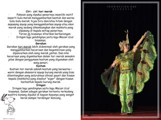 Ciri- ciri tari merak
· Pakaian yang dipakai penarinya memiliki motif
seperti bulu merak menggambarkan bentuk dan warna
bulu-bulu merak; hijau biru dan/atau hitam dengan
sepasang sayap yang menggambarkan sayap atau ekor
merak yang sedang dikembangkan dan mahkota yang
dipasang di kepala setiap penarinya.
· Tarian ini biasanya ditarikan berbarengan.
· Iringan lagu gendingnya yaitu lagu Macan Ucul
biasanya.
Gerakan
Gerakan tari merak lebih didominasi oleh gerakan yang
menggambarkan keceriaan dan kegembiraan yang
dipancarkan oleh sang merak jantan. Dan nilai
keceriaan yang digambarkan dalam tari merak semakin
jelas dengan penggunaan kostum yang digunakan oleh
sang penari.
Kostum
Kostum tari merak adalah kostum yang berwarna –
warni dengan aksesoris sayap burung merak yang bisa
dibentangkan yang seluruhnya dihiasi payet dan hiasan
kepala (mahkota) yang disebut “siger” dengan hiasan
berbentuk kepala burung merak.
Iringan
Iringan lagu gendingnya yaitu lagu Macan Ucul
biasanya. Dalam adegan gerakan tertentu terkadang
waditra bonang dipukul di bagian kayunya yang sangat
keras sampai terdengar kencang,
 