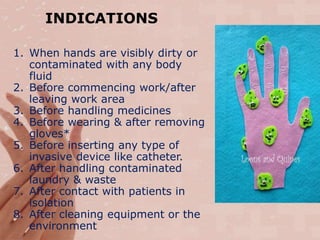 INDICATIONS
1. When hands are visibly dirty or
contaminated with any body
fluid
2. Before commencing work/after
leaving work area
3. Before handling medicines
4. Before wearing & after removing
gloves*
5. Before inserting any type of
invasive device like catheter.
6. After handling contaminated
laundry & waste
7. After contact with patients in
isolation
8. After cleaning equipment or the
environment
 