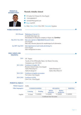 Page 1 / 1
PERSONAL
INFORMATION
Mostafa AbdallaAhmed
3 El-salam St, El-haram St, Giza (Egypt)
+20 01008899537
mostafa369a@gamil.com
Skype mufi369
Sex Male | Date of birth 8 Oct 1988 | Nationality Egyptian
WORK EXPERIENCE
EDUCATIONAND
TRAINING
PERSONALSKILLS
2015-Present Marketing at Caravan Co.
El sheikh Zaid, hyper one.
Merchandiser for Bonjorno company in Hyper one, Carrefour
Mar 2012–Nov 2014 Data entry operator at Agriculture Research Centre.
Giza (Egypt)
Data entry chemical, physical & morphological soil information.
Jan 2007–Sep 2010 Sales department at touch media advertising Co.
Cairo (Egypt)
Sales management in-stores
2014 LIC. Degree
Faculty ofArts (Philosophy Dept.),Ain Shams University.
Graduation year: 2013/2014
2013–2014 Certificate in Graphic 2D
Russian Cultural Centre, Giza (Egypt)
Adobe Photoshop CC Adobe Illustrator CC
Adobe In design CC AdobeAfter Effect CC
2010–2013 Certificate in English conversation
Yat Centre, Cairo (Egypt)
2010–2010 Certificate in ICDL
Cairo Univ., Giza (Egypt)
Mother tongue(s) Arabic
Other language(s) UNDERSTANDING SPEAKING WRITING
Listening Reading
Spoken
interaction
Spoken
production
English V. Good V. GOOD V. GOOD V. GOOD V. GOOD
Certificate fromYat centre
 