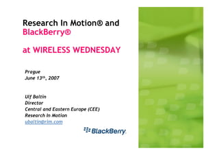Research In Motion® and
BlackBerry®

at WIRELESS WEDNESDAY

Prague
June 13th, 2007


Ulf Baltin
Director
Central and Eastern Europe (CEE)
Research In Motion
ubaltin@rim.com
 