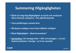 Summering	
  Allgängligheten
• 	
  Ökad	
  och	
  idag	
  hög	
  Allgänglighet	
  av	
  hasch	
  och	
  marijuana	
  
  	
  Mera	
  inhemsk	
  marijuana	
  -­‐	
  inte	
  självförsörjande	
  

• Vissa	
  prisökningar	
  senaste	
  åren	
  
     	
  	
  
• Marijuana	
  vanligare	
  men	
  hasch	
  alltjämt	
  vanligast	
  
	
  
• 	
  Ökad	
  Allgänglighet	
  -­‐	
  ökad	
  konsumAon?	
  
	
  
• 	
  SpekulaAon:	
  Om	
  beslagsnivån	
  =	
  20%	
  och	
  beslagen	
  =	
  1,5	
  ton:	
  
     	
  årskonsumAonen	
  i	
  Sverige	
  =	
  ca	
  6	
  ton	
  cannabis	
  


                                                                                           www.can.se
 