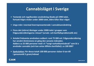Cannabisläget	
  i	
  Sverige	
  
                                                           	
  
• 	
  Testande	
  och	
  regelbunden	
  användning	
  ökade	
  på	
  1990-­‐talet,	
  
     	
  fortsak	
  högre	
  nivåer	
  under	
  2000-­‐talet,	
  äldre	
  killar	
  ökar	
  något	
  
	
  
• 	
  Unga	
  män	
  i	
  storstad	
  överrepresenterade	
  i	
  cannabisanvändning	
  
	
  
• 	
  Finns	
  det	
  (större)	
  ökningar	
  under	
  2000-­‐talet	
  i	
  grupper	
  som	
  
     	
  frågeundersökningarna	
  	
  missar?	
  (urvals-­‐	
  och	
  boroallsproblemaAk	
  etc)	
  
	
  
• 	
  Antalet	
  frekventa	
  användare	
  osäkert:	
  runt	
  75	
  000	
  enl.	
  frågeundersökning	
  
     	
  har	
  använt	
  åtminstone	
  en	
  gång	
  den	
  senaste	
  månaden.	
  
     	
  Addera	
  ca	
  25	
  000	
  personer	
  med	
  s	
  k	
  ”tungt	
  narkoAkamissbruk”	
  som	
  bl	
  a	
  
     	
  använder	
  cannabis	
  (och	
  kan	
  antas	
  Allhöra	
  boroallet):	
  ca	
  100	
  000?	
  
	
  
• 	
  SpekulaAon:	
  För	
  dessa	
  totalt	
  100	
  000	
  personer	
  räcker	
  6	
  ton	
  All	
  
     	
  i	
  genomsnik	
  5	
  gram/månad	
  

                                                                                                               www.can.se
 