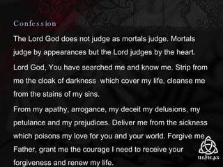 Confession The Lord God does not judge as mortals judge. Mortals judge by appearances but the Lord judges by the heart. Lord God, You have searched me and know me. Strip from me the cloak of darkness  which cover my life, cleanse me from the stains of my sins. From my apathy, arrogance, my deceit my delusions, my petulance and my prejudices. Deliver me from the sickness which poisons my love for you and your world. Forgive me Father, grant me the courage I need to receive your forgiveness and renew my life. 
