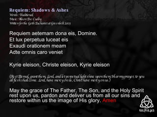 Requiem: Shadows & Ashes Words: Traditional; Music: Alison Eve Cudby Written for the Goth Eucharist at Greenbelt 2003 Requiem aetemam dona eis, Domine. Et lux perpetua luceat eis Exaudi orationem meam Adte omnis caro veniet Kyrie eleison, Christe eleison, Kyrie eleison (Rest Eternal, grant them, Lord, and let perpetual light shine upon them.Hear my prayer, to you all flesh shall come. Lord, have mercy on us, Christ have mercy on us.) May the grace of The Father, The Son, and the Holy Spirit rest upon us, pardon and deliver us from all our sins and restore within us the image of His glory.  Amen 