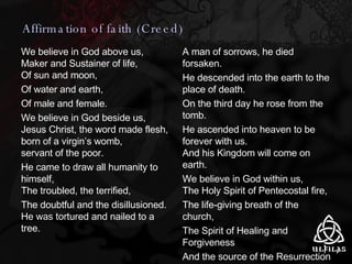 We believe in God above us, Maker and Sustainer of life, Of sun and moon, Of water and earth, Of male and female. We believe in God beside us, Jesus Christ, the word made flesh, born of a virgin’s womb, servant of the poor. He came to draw all humanity to himself, The troubled, the terrified, The doubtful and the disillusioned. He was tortured and nailed to a tree. A man of sorrows, he died forsaken. He descended into the earth to the place of death. On the third day he rose from the tomb. He ascended into heaven to be forever with us. And his Kingdom will come on earth. We believe in God within us,  The Holy Spirit of Pentecostal fire,  The life-giving breath of the church,  The Spirit of Healing and Forgiveness And the source of the Resurrection and everlasting life. Amen Affirmation of faith (Creed) 