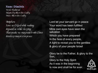 Nunc Dimittis Words:Traditional Adapted by Alison Eve Cudby; Music: Alison Eve Cudby Antiphon: Save us O God while waking & guard us while sleeping That awake we may watch with Christ & asleep may rest in peace Lord let your servant go in peace Your word has been fulfilled Mine own eyes have seen the salvation Which you have prepared In the face of every people, A light to reveal you to the gentiles & glory of your people Israel Glory be to the Father, & glory to the Son,  Glory to the Holy Spirit As it was in the beginning  Is now and shall be for ever. 