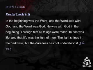 Intercession Paschal Candle is lit In the beginning was the Word, and the Word was with God, and the Word was God. He was with God in the beginning. Through him all things were made. In him was life, and that life was the light of men. The light shines in the darkness, but the darkness has not understood it.  John 1:1-5 