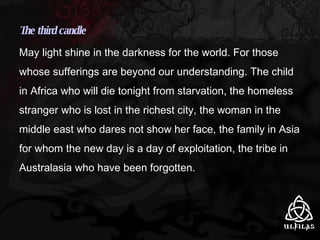 The third candle May light shine in the darkness for the world. For those whose sufferings are beyond our understanding. The child in Africa who will die tonight from starvation, the homeless stranger who is lost in the richest city, the woman in the middle east who dares not show her face, the family in Asia for whom the new day is a day of exploitation, the tribe in Australasia who have been forgotten. 