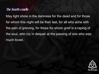 The fourth candle May light shine in the darkness for the dead and for those for whom this night will be their last, for all who ache with the pain of grieving, for those for whom grief is a raping of the soul, who cry in despair at the passing of one who was much loved. 