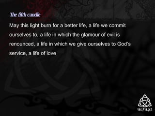 The fifth candle May this light burn for a better life, a life we commit ourselves to, a life in which the glamour of evil is renounced, a life in which we give ourselves to God’s service, a life of love 