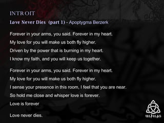 INTROIT Love Never Dies  (part 1)  - Apoptygma Berzerk Forever in your arms, you said. Forever in my heart. My love for you will make us both fly higher. Driven by the power that is burning in my heart. I know my faith, and you will keep us together. Forever in your arms, you said. Forever in my heart. My love for you will make us both fly higher. I sense your presence in this room, I feel that you are near. So hold me close and whisper love is forever. Love is forever Love never dies. 