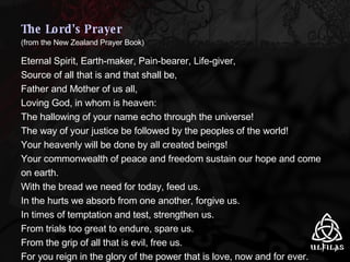 The Lord's Prayer (from the New Zealand Prayer Book) Eternal Spirit, Earth-maker, Pain-bearer, Life-giver, Source of all that is and that shall be, Father and Mother of us all, Loving God, in whom is heaven: The hallowing of your name echo through the universe! The way of your justice be followed by the peoples of the world! Your heavenly will be done by all created beings! Your commonwealth of peace and freedom sustain our hope and come on earth. With the bread we need for today, feed us. In the hurts we absorb from one another, forgive us. In times of temptation and test, strengthen us. From trials too great to endure, spare us. From the grip of all that is evil, free us. For you reign in the glory of the power that is love, now and for ever.   Amen 