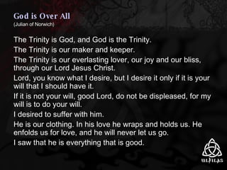 God is Over All   (Julian of Norwich) The Trinity is God, and God is the Trinity. The Trinity is our maker and keeper. The Trinity is our everlasting lover, our joy and our bliss, through our Lord Jesus Christ. Lord, you know what I desire, but I desire it only if it is your will that I should have it. If it is not your will, good Lord, do not be displeased, for my will is to do your will. I desired to suffer with him. He is our clothing. In his love he wraps and holds us. He enfolds us for love, and he will never let us go. I saw that he is everything that is good. 