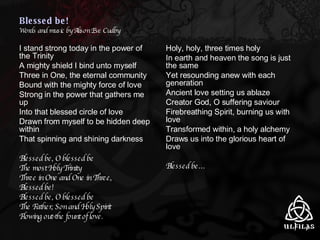 Blessed be!  Words and music by Alison Eve Cudby I stand strong today in the power of the Trinity A mighty shield I bind unto myself  Three in One, the eternal community Bound with the mighty force of love Strong in the power that gathers me up Into that blessed circle of love Drawn from myself to be hidden deep within That spinning and shining darkness Blessed be, O blessed be The most Holy Trinity Three in One and One in Three,  Blessed be! Blessed be, O blessed be The Father, Son and Holy Spirit Flowing out-the fount of love. Holy, holy, three times holy In earth and heaven the song is just the same Yet resounding anew with each generation Ancient love setting us ablaze Creator God, O suffering saviour Firebreathing Spirit, burning us with love Transformed within, a holy alchemy Draws us into the glorious heart of love Blessed be… 