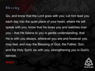 Blessing Go, and know that the Lord goes with you; Let him lead you each day into the quiet place of your heart, where He will speak with you; know that He loves you and watches over you – that He listens to you in gentle understanding, that He is with you always, wherever you are and however you may feel, and may the Blessing of God, the Father, Son, and the Holy Spirit, be with you, strengthening you in God’s service.  Amen . 