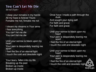 You Can't Let Me Die Eternal Chapter I clasp your remains in my hands All my hope is forever Yours Forsake me not, forsake me not I dream my dreams in Your arms I fear everything You can't let me die You can't let me die Until your sorrow is black upon my heart Your pain is desperately tearing me apart I feel the fire of an eternal light I touch the cold and desolate night Your tears, fallen into my life Breaking up the past Broken up inside Broken up inside Once have I made a path through the dusk, And sought your dying self. For faith and grace For faith and grace Until your sorrow is black upon my heart Your pain is desperately tearing me apart I feel the fire of an eternal light I touch the cold and desolate night Until your sorrow is black upon my heart Your pain is desperately tearing me apart I feel the fire of an eternal light I touch the cold and desolate night 