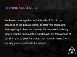 OPENING SENTENCES We have come together as the family of God in the presence of the Sacred Three, to offer him praise and thanksgiving, to hear and receive his holy word, to bring before him the needs of the world to ask his forgiveness of our sins, and to seek his grace, that through Jesus Christ we may give ourselves to his service 