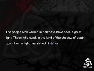 The people who walked in darkness have seen a great light; Those who dwelt in the land of the shadow of death, upon them a light has shined.  Isaiah 9:5 