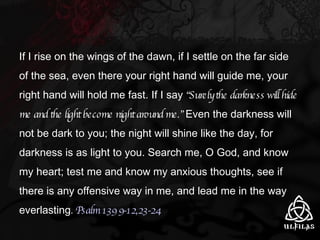 If I rise on the wings of the dawn, if I settle on the far side of the sea, even there your right hand will guide me, your right hand will hold me fast. If I say  “Surely the darkness will hide me and the light become night around me.”  Even the darkness will not be dark to you; the night will shine like the day, for darkness is as light to you. Search me, O God, and know my heart; test me and know my anxious thoughts, see if there is any offensive way in me, and lead me in the way everlasting .  Psalm 139 9-12,23-24 