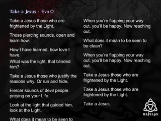 Take a Jesus  -  Eva O Take a Jesus those who are frightened by the Light. Those piercing sounds, open and learn how. How I have learned, how love I have. What was the light, that blinded him? Take a Jesus those who justify the reasons why. Or run and hide. Fiercer sounds of devil people preying on your Life. Look at the light that guided him, look at the Light. What does it mean to be seen to be clean? When you’re flapping your way out, you’ll be happy. Now reaching out. What does it mean to be seen to be clean? When you’re flapping your way out, you’ll be happy. Now reaching out. Take a Jesus those who are frightened by the Light. Take a Jesus those who are frightened by the Light. Take a Jesus. 