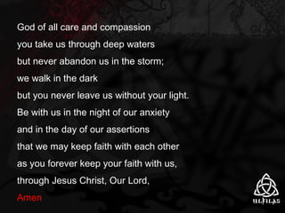 God of all care and compassion you take us through deep waters but never abandon us in the storm; we walk in the dark but you never leave us without your light. Be with us in the night of our anxiety and in the day of our assertions that we may keep faith with each other as you forever keep your faith with us, through Jesus Christ, Our Lord,  Amen 