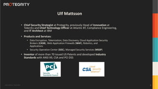 Copyright ©Protegrity Corp. | Protegrity Confidential
Ulf Mattsson
• Chief Security Strategist at Protegrity, previously Head of Innovation at
TokenEx and Chief Technology Officer at Atlantic BT, Compliance Engineering,
and IT Architect at IBM
• Products and Services:
• Data Encryption, Tokenization, Data Discovery, Cloud Application Security
Brokers (CASB), Web Application Firewalls (WAF), Robotics, and
Applications
• Security Operation Center (SOC), Managed Security Services (MSSP)
• Inventor of more than 70 issued US Patents and developed Industry
Standards with ANSI X9, CSA and PCI DSS
2
 