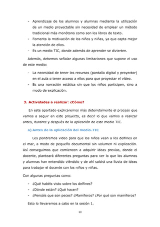 13
- Aprendizaje de los alumnos y alumnas mediante la utilización
de un medio proyectable sin necesidad de emplear un método
tradicional más monótono como son los libros de texto.
- Fomenta la motivación de los niños y niñas, ya que capta mejor
la atención de ellos.
- Es un medio TIC, donde además de aprender se divierten.
Además, debemos señalar algunas limitaciones que supone el uso
de este medio:
- La necesidad de tener los recursos (pantalla digital y proyector)
en el aula o tener acceso a ellos para que proyectar el vídeo.
- Es una narración estática sin que los niños participen, sino a
modo de explicación.
3. Actividades a realizar: ¿Cómo?
En este apartado explicaremos más detenidamente el proceso que
vamos a seguir en este proyecto, es decir lo que vamos a realizar
antes, durante y después de la aplicación de este medio TIC.
a) Antes de la aplicación del medio-TIC
Les pondremos video para que los niños vean a los delfines en
el mar, a modo de pequeño documental sin volumen ni explicación.
Así conseguimos que comiencen a adquirir ideas previas, donde el
docente, planteará diferentes preguntas para ver lo que los alumnos
y alumnas han entendido viéndolo y de ahí saldrá una lluvia de ideas
para trabajar el docente con los niños y niñas.
Con algunas preguntas como:
- ¿Qué habéis visto sobre los delfines?
- ¿Dónde están? ¿Qué hacen?
- ¿Pensáis que son peces? ¿Mamíferos? ¿Por qué son mamíferos?
Esto lo llevaremos a cabo en la sesión 1.
 