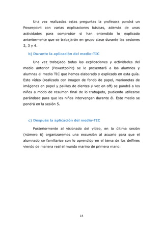 14
Una vez realizadas estas preguntas la profesora pondrá un
Powerpoint con varias explicaciones básicas, además de unas
actividades para comprobar si han entendido lo explicado
anteriormente que se trabajarán en grupo clase durante las sesiones
2, 3 y 4.
b) Durante la aplicación del medio-TIC
Una vez trabajado todas las explicaciones y actividades del
medio anterior (Powertpoint) se le presentará a los alumnos y
alumnas el medio TIC que hemos elaborado y explicado en esta guía.
Este vídeo (realizado con imagen de fondo de papel, marionetas de
imágenes en papel y palillos de dientes y voz en off) se pondrá a los
niños a modo de resumen final de lo trabajado, pudiendo utilizarse
parándose para que los niños intervengan durante él. Este medio se
pondrá en la sesión 5.
c) Después la aplicación del medio-TIC
Posteriormente al visionado del vídeo, en la última sesión
(número 6) organizaremos una excursión al acuario para que el
alumnado se familiarice con lo aprendido en el tema de los delfines
viendo de manera real el mundo marino de primera mano.
 