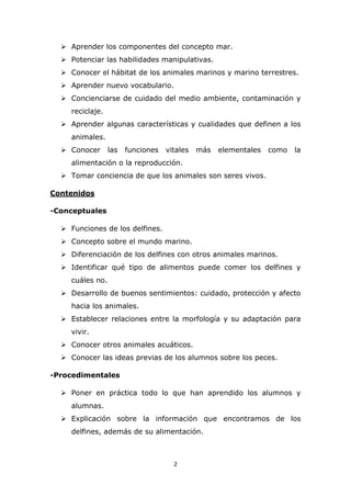 2
 Aprender los componentes del concepto mar.
 Potenciar las habilidades manipulativas.
 Conocer el hábitat de los animales marinos y marino terrestres.
 Aprender nuevo vocabulario.
 Concienciarse de cuidado del medio ambiente, contaminación y
reciclaje.
 Aprender algunas características y cualidades que definen a los
animales.
 Conocer las funciones vitales más elementales como la
alimentación o la reproducción.
 Tomar conciencia de que los animales son seres vivos.
Contenidos
-Conceptuales
 Funciones de los delfines.
 Concepto sobre el mundo marino.
 Diferenciación de los delfines con otros animales marinos.
 Identificar qué tipo de alimentos puede comer los delfines y
cuáles no.
 Desarrollo de buenos sentimientos: cuidado, protección y afecto
hacia los animales.
 Establecer relaciones entre la morfología y su adaptación para
vivir.
 Conocer otros animales acuáticos.
 Conocer las ideas previas de los alumnos sobre los peces.
-Procedimentales
 Poner en práctica todo lo que han aprendido los alumnos y
alumnas.
 Explicación sobre la información que encontramos de los
delfines, además de su alimentación.
 