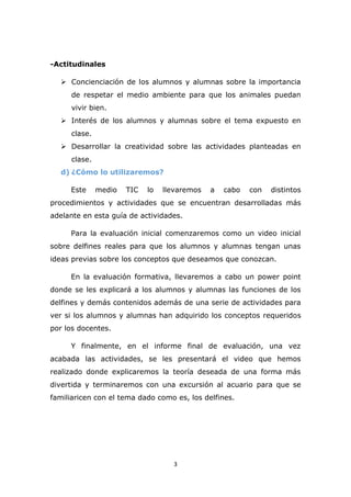 3
-Actitudinales
 Concienciación de los alumnos y alumnas sobre la importancia
de respetar el medio ambiente para que los animales puedan
vivir bien.
 Interés de los alumnos y alumnas sobre el tema expuesto en
clase.
 Desarrollar la creatividad sobre las actividades planteadas en
clase.
d) ¿Cómo lo utilizaremos?
Este medio TIC lo llevaremos a cabo con distintos
procedimientos y actividades que se encuentran desarrolladas más
adelante en esta guía de actividades.
Para la evaluación inicial comenzaremos como un video inicial
sobre delfines reales para que los alumnos y alumnas tengan unas
ideas previas sobre los conceptos que deseamos que conozcan.
En la evaluación formativa, llevaremos a cabo un power point
donde se les explicará a los alumnos y alumnas las funciones de los
delfines y demás contenidos además de una serie de actividades para
ver si los alumnos y alumnas han adquirido los conceptos requeridos
por los docentes.
Y finalmente, en el informe final de evaluación, una vez
acabada las actividades, se les presentará el video que hemos
realizado donde explicaremos la teoría deseada de una forma más
divertida y terminaremos con una excursión al acuario para que se
familiaricen con el tema dado como es, los delfines.
 