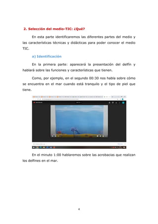 4
2. Selección del medio-TIC: ¿Qué?
En esta parte identificaremos las diferentes partes del medio y
las características técnicas y didácticas para poder conocer el medio
TIC.
a) Identificación
En la primera parte: aparecerá la presentación del delfín y
hablará sobre las funciones y características que tienen.
Como, por ejemplo, en el segundo 00:30 nos habla sobre cómo
se encuentra en el mar cuando está tranquilo y el tipo de piel que
tiene.
En el minuto 1:00 hablaremos sobre las acrobacias que realizan
los delfines en el mar.
 