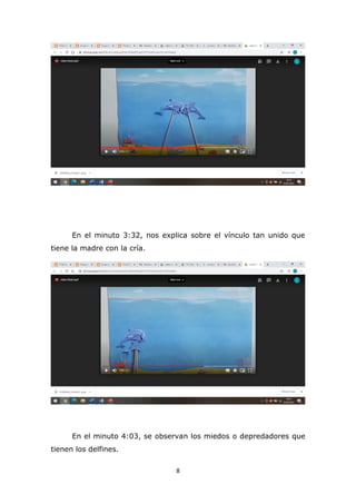 8
En el minuto 3:32, nos explica sobre el vínculo tan unido que
tiene la madre con la cría.
En el minuto 4:03, se observan los miedos o depredadores que
tienen los delfines.
 