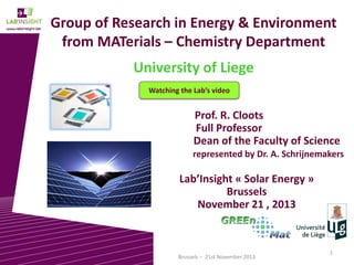Group of Research in Energy & Environment
from MATerials – Chemistry Department
University of Liege
Watching the Lab’s video

Prof. R. Cloots
Full Professor
Dean of the Faculty of Science
represented by Dr. A. Schrijnemakers

Lab’Insight « Solar Energy »
Brussels
November 21 , 2013

Brussels – 21st November 2013

1

 