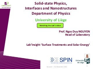 Solid-state Physics,
Interfaces and Nanostructures
Department of Physics
University of Liège
Watching the Lab’s video

Prof. Ngoc Duy NGUYEN
Head of Laboratory
Lab’Insight ‘Surface Treatments and Solar Energy’

SPIN

SOLID- STATE PHYSICS, INTERFACES AND NANOSTRUCTURES

Brussels – 21st November 2013

1

 