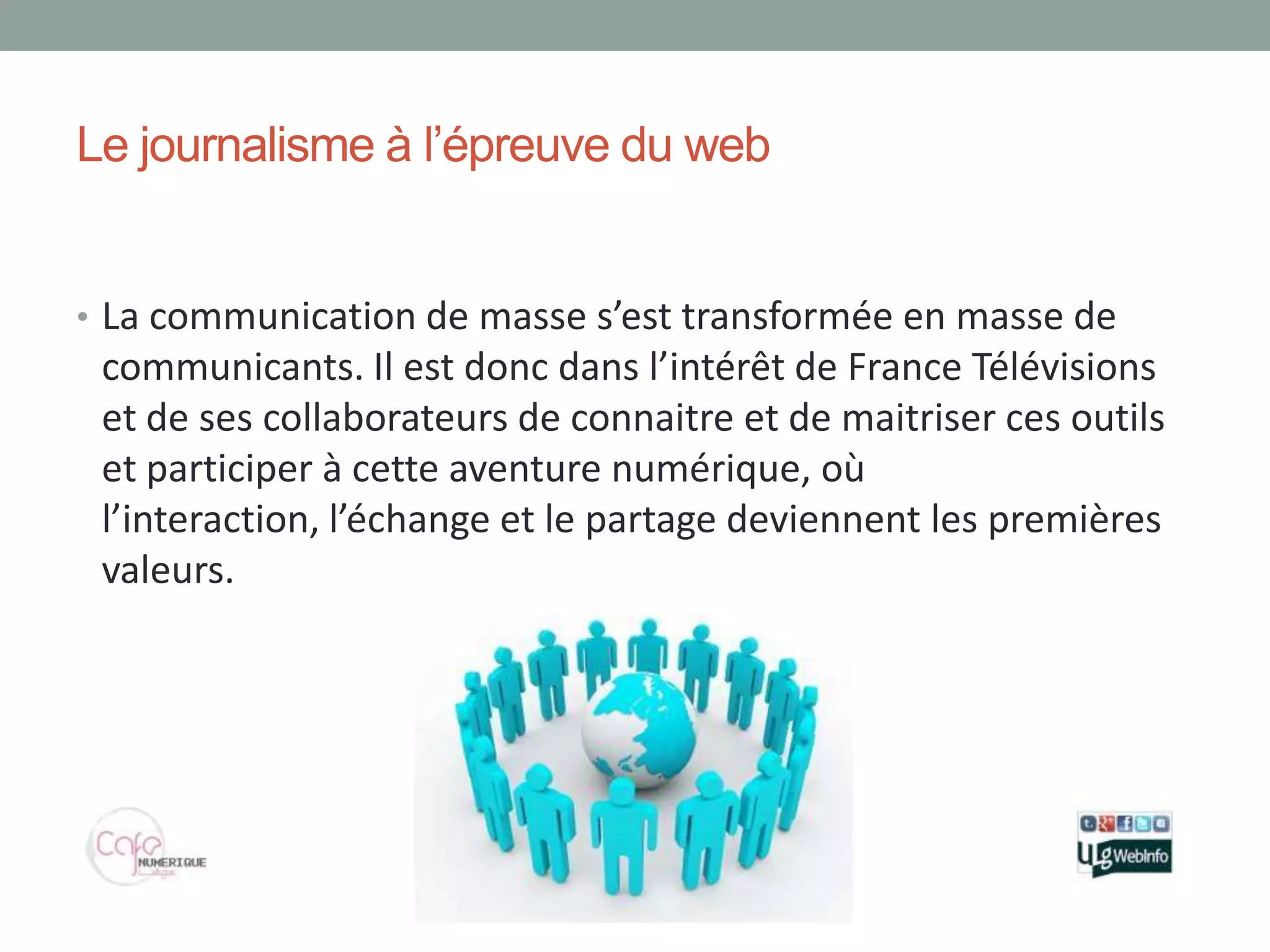Le journalisme à l’épreuve du web


• La communication de masse s’est transformée en masse de
 communicants. Il est donc dans l’intérêt de France Télévisions
 et de ses collaborateurs de connaitre et de maitriser ces outils
 et participer à cette aventure numérique, où
 l’interaction, l’échange et le partage deviennent les premières
 valeurs.
 