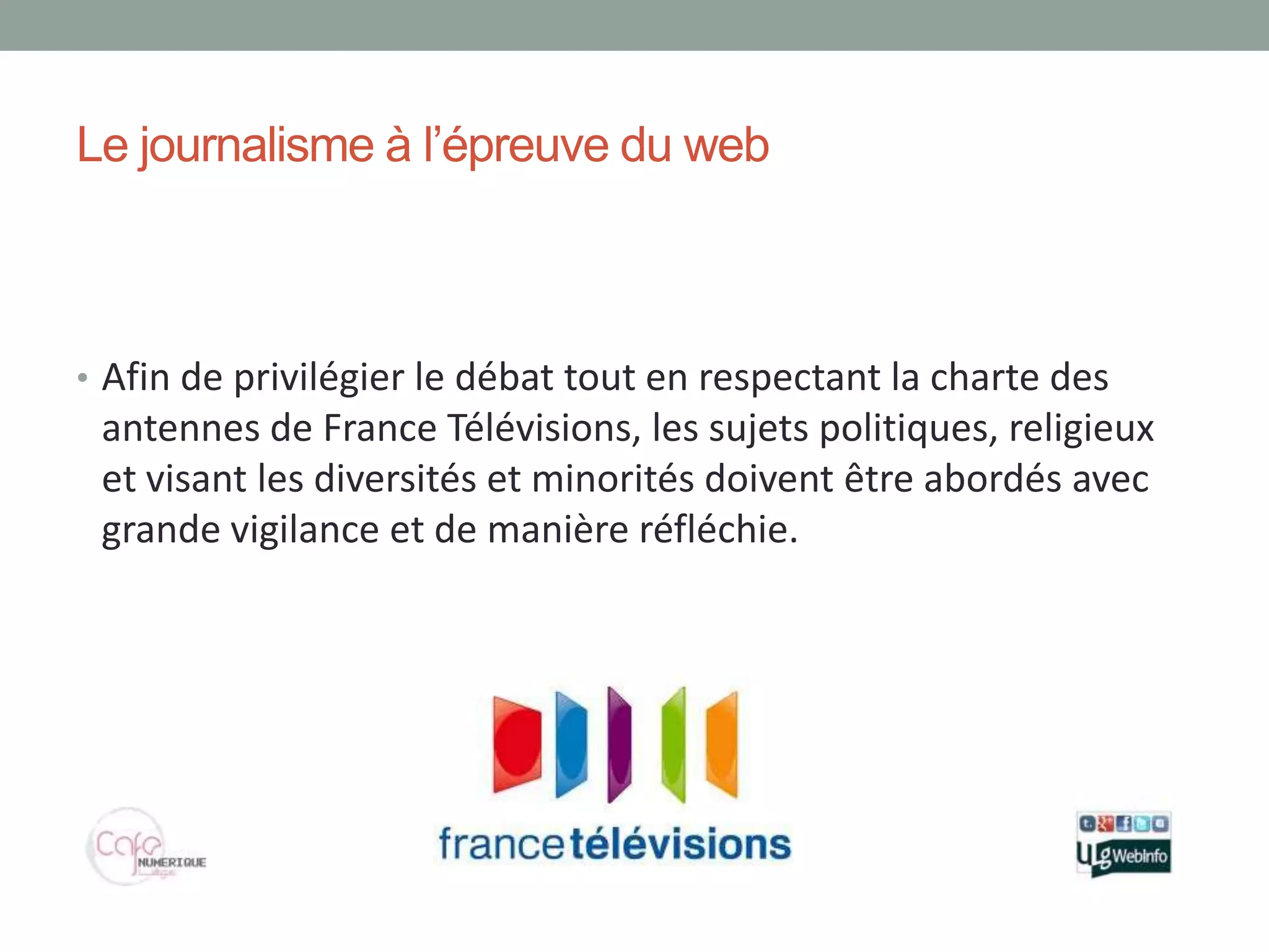 Le journalisme à l’épreuve du web



• Afin de privilégier le débat tout en respectant la charte des
 antennes de France Télévisions, les sujets politiques, religieux
 et visant les diversités et minorités doivent être abordés avec
 grande vigilance et de manière réfléchie.
 