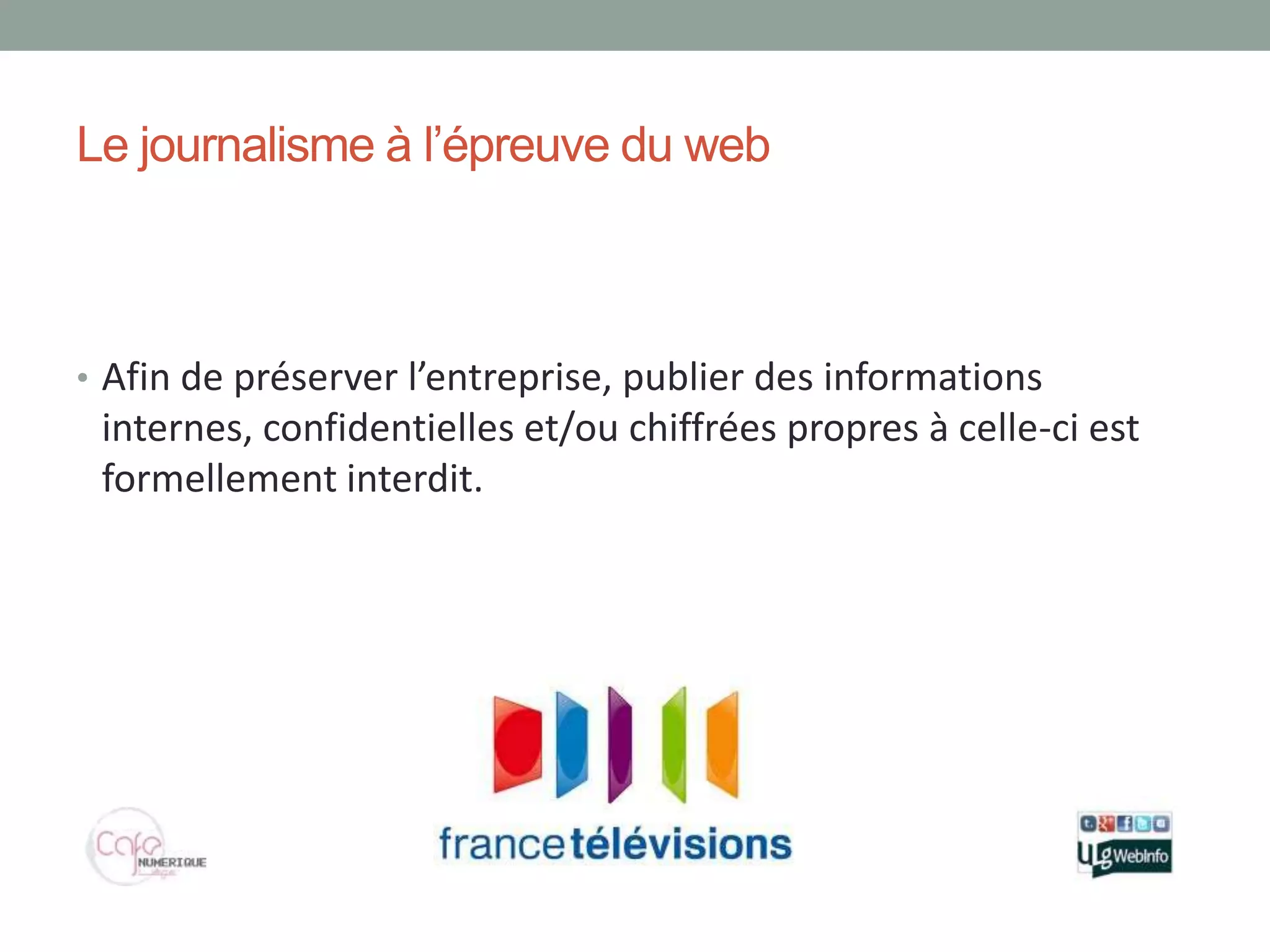 Le journalisme à l’épreuve du web



• Afin de préserver l’entreprise, publier des informations
 internes, confidentielles et/ou chiffrées propres à celle-ci est
 formellement interdit.
 