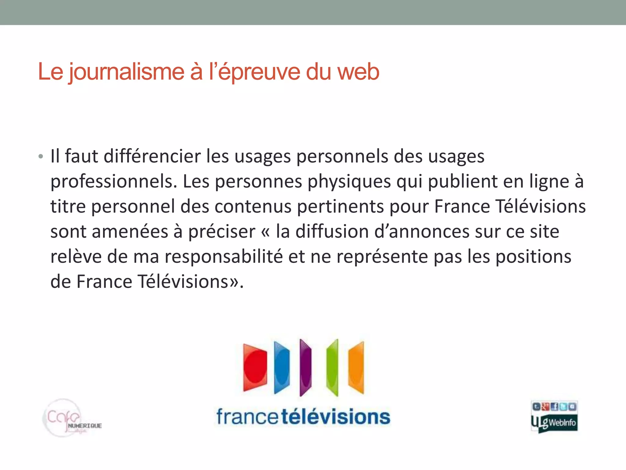 Le journalisme à l’épreuve du web


• Il faut différencier les usages personnels des usages
 professionnels. Les personnes physiques qui publient en ligne à
 titre personnel des contenus pertinents pour France Télévisions
 sont amenées à préciser « la diffusion d’annonces sur ce site
 relève de ma responsabilité et ne représente pas les positions
 de France Télévisions».
 