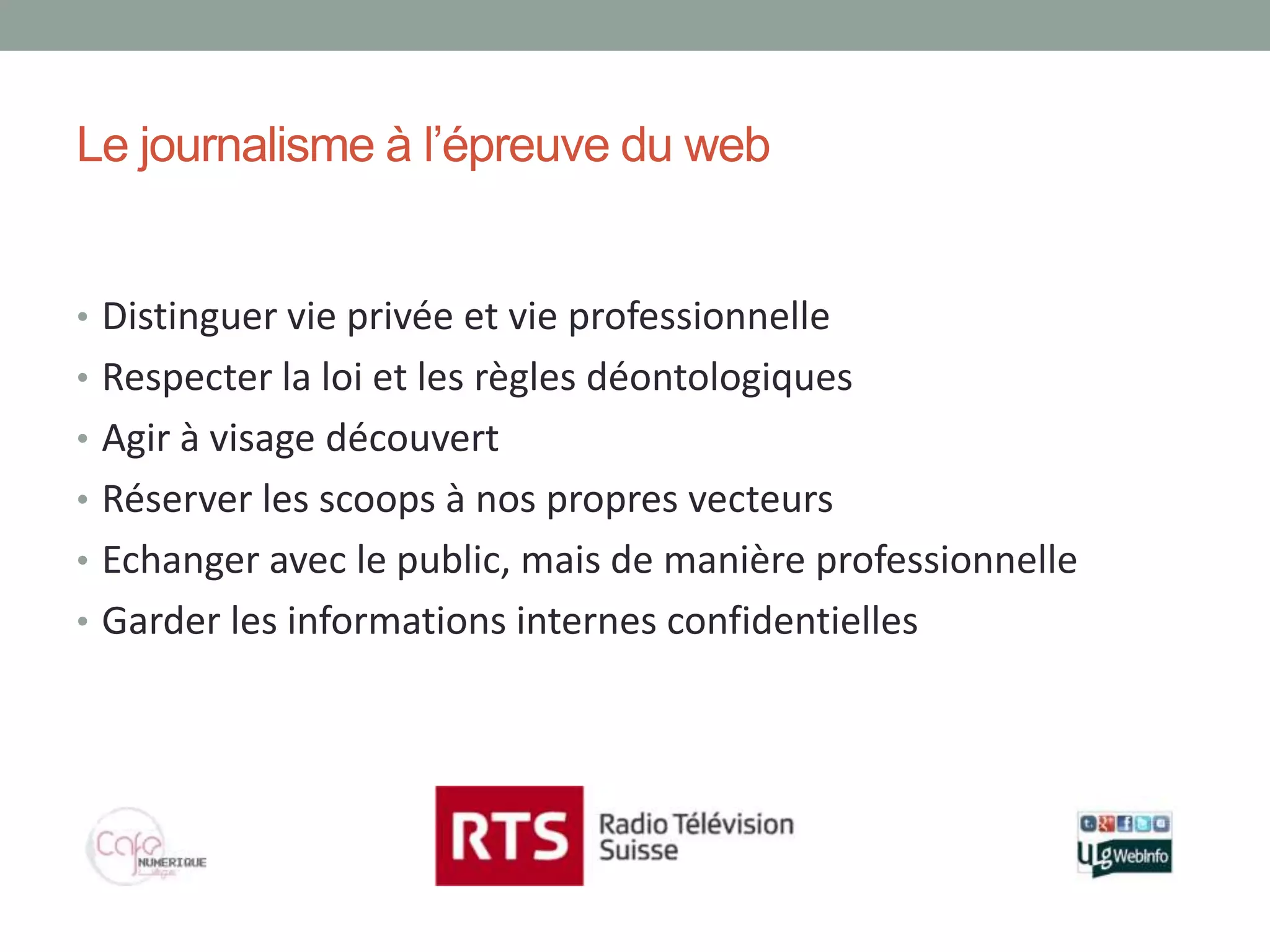 Le journalisme à l’épreuve du web


• Distinguer vie privée et vie professionnelle
• Respecter la loi et les règles déontologiques
• Agir à visage découvert
• Réserver les scoops à nos propres vecteurs
• Echanger avec le public, mais de manière professionnelle
• Garder les informations internes confidentielles
 
