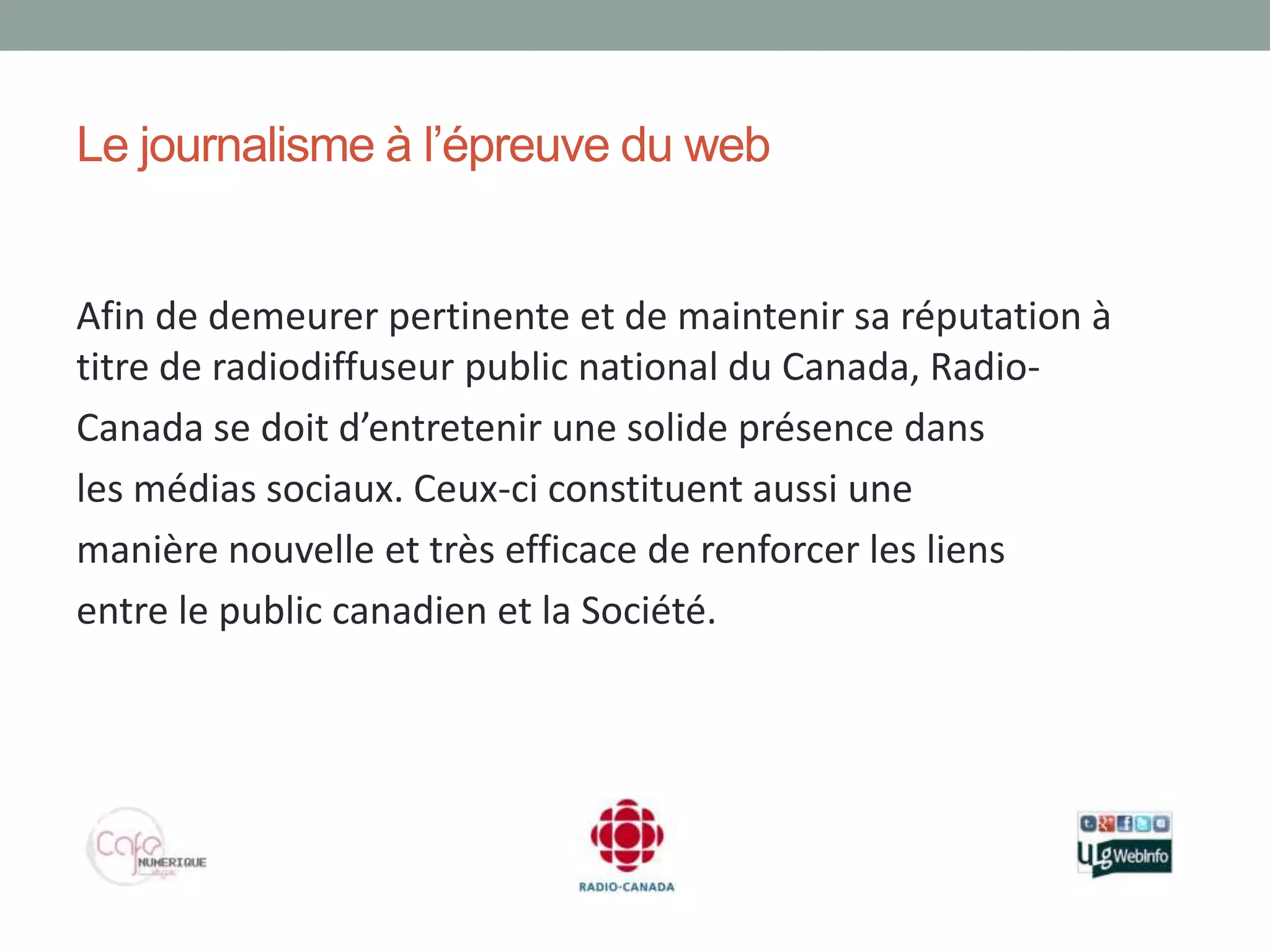 Le journalisme à l’épreuve du web


Afin de demeurer pertinente et de maintenir sa réputation à
titre de radiodiffuseur public national du Canada, Radio-
Canada se doit d’entretenir une solide présence dans
les médias sociaux. Ceux-ci constituent aussi une
manière nouvelle et très efficace de renforcer les liens
entre le public canadien et la Société.
 