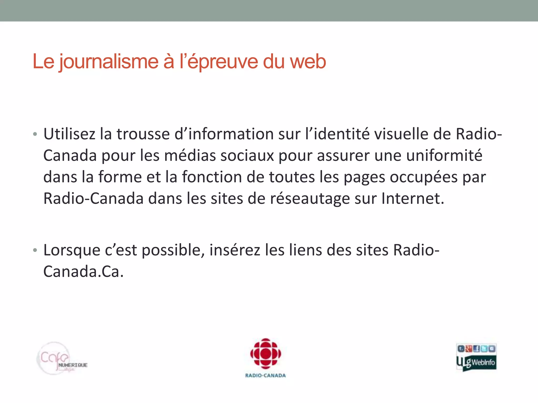 Le journalisme à l’épreuve du web


• Utilisez la trousse d’information sur l’identité visuelle de Radio-
 Canada pour les médias sociaux pour assurer une uniformité
 dans la forme et la fonction de toutes les pages occupées par
 Radio-Canada dans les sites de réseautage sur Internet.

• Lorsque c’est possible, insérez les liens des sites Radio-
 Canada.Ca.
 